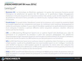 http://conference.frenchweb.fr/rh - mars 2016
Lexique
[FRENCHWEB DAY RH mars 2016]
**
Blockchain RH : La technologie du Blockchain appliquée à la gestion des ressources humaines permet
l’émergence de plateformes de gestion des RH, basées sur la gamification (règles d’engagement,
d’obtention et de perte de points) et la réputation (notation des salariés à partir de faits objectifs). Ce type
de plateformes devraient à terme permettre aux salariés les plus impliqués d’être mieux reconnus, et plus
d’autonomie.
Growth-hacker : le growth-hacker, littéralement «pirate de la croissance», est un expert du marketing digital
qui possède également des compétences techniques. En combinant outils marketing, développement et
analyse de ses propres résultats, il a pour objectif d’accélérer rapidement et significativement la croissance
d’une entreprise. Il cherche à optimiser différents metrics (acquisition, activation, rétention, referral et
revenu), par tous les moyens.
LMS : un LMS (Learning Management System) est un système logiciel web développé pour aider les
participants à un programme de formation à gérer leur parcours pédagogique. Ces plateformes
d’apprentissage en ligne disposent d’outils de communication et d’administration de groupes d’utilisateurs.
Du point de vue des formateurs, les LMS facilitent le suivi des participations aux formations.
SPOC: le SPOC (Small Private Online Course) se distingue du MOOC par le nombre de personnes visées. Le
SPOC est destiné à un groupe restreint de participants. Le nombre de participants à une formation de type
SPOC est limité.
NPS: Le NPS (Net Promoter Score) est un outil pour mesurer la satisfaction client. Il se base sur une seule et
unique question : quelle est la probabilité que vous recommandiez (xxx) à un ami / collègue / membre de
votre famille? La réponse à cette question permet de segmenter les clients entre trois catégories (les
promoteurs, les passifs et les détracteurs). Le NPS correspond à la différence entre la part de promoteurs et
la part de détracteurs d’un produit ou d’un service donné.
 