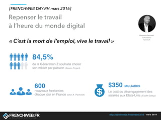 http://conference.frenchweb.fr/rh - mars 2016
Repenser le travail
à l’heure du monde digital
« C’est la mort de l’emploi, vive le travail »
600
nouveaux freelances
chaque jour en France selon A. Pachulski
84,5%
de la Génération Z souhaite choisir
son métier par passion (Boson Project)
$350 MILLIARDS
Le coût du désengagement des
salariés aux Etats-Unis (Etude Gallup)
[FRENCHWEB DAY RH mars 2016]
 