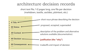 short text file; 1-2 pages long, one file per decision
(markdown, textile, asciidoc, plaintext, etc.)
architecture decision records
short noun phrase describing the decision
proposed, accepted, superseded
description of the problem and alternative
solutions available (documentation)
justification (the “why”)
tradeoffs and impact of decision
 