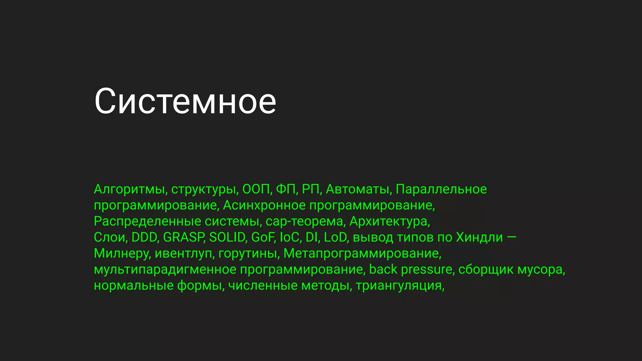 Системное
Алгоритмы, структуры, ООП, ФП, РП, Автоматы, Параллельное
программирование, Асинхронное программирование,
Распределенные системы, cap-теорема, Архитектура,
Слои, DDD, GRASP, SOLID, GoF, IoC, DI, LoD, вывод типов по Хиндли —
Милнеру, ивентлуп, горутины, Метапрограммирование,
мультипарадигменное программирование, back pressure, сборщик мусора,
нормальные формы, численные методы, триангуляция,
 