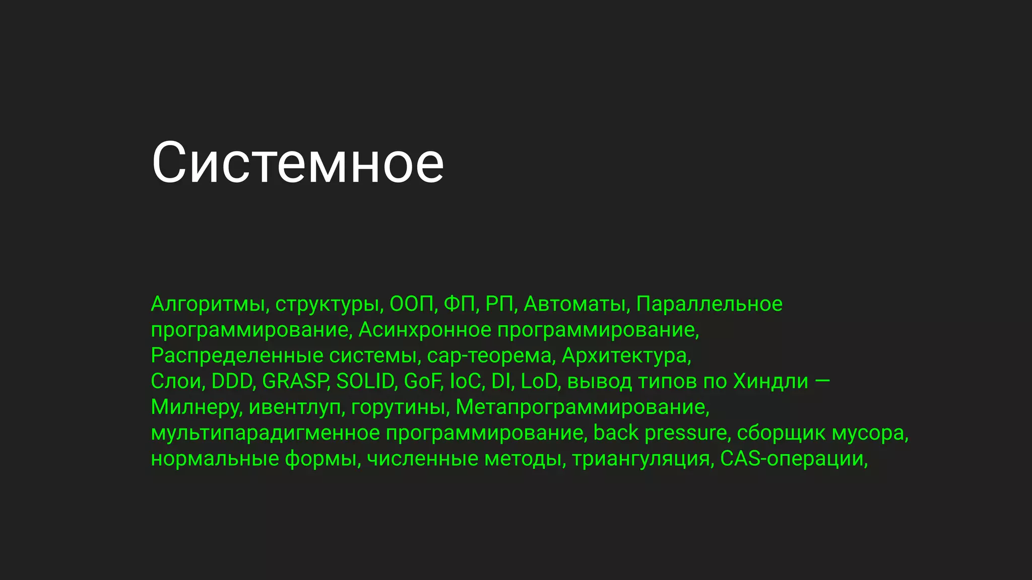Системное
Алгоритмы, структуры, ООП, ФП, РП, Автоматы, Параллельное
программирование, Асинхронное программирование,
Распределенные системы, cap-теорема, Архитектура,
Слои, DDD, GRASP, SOLID, GoF, IoC, DI, LoD, вывод типов по Хиндли —
Милнеру, ивентлуп, горутины, Метапрограммирование,
мультипарадигменное программирование, back pressure, сборщик мусора,
нормальные формы, численные методы, триангуляция, CAS-операции,
 