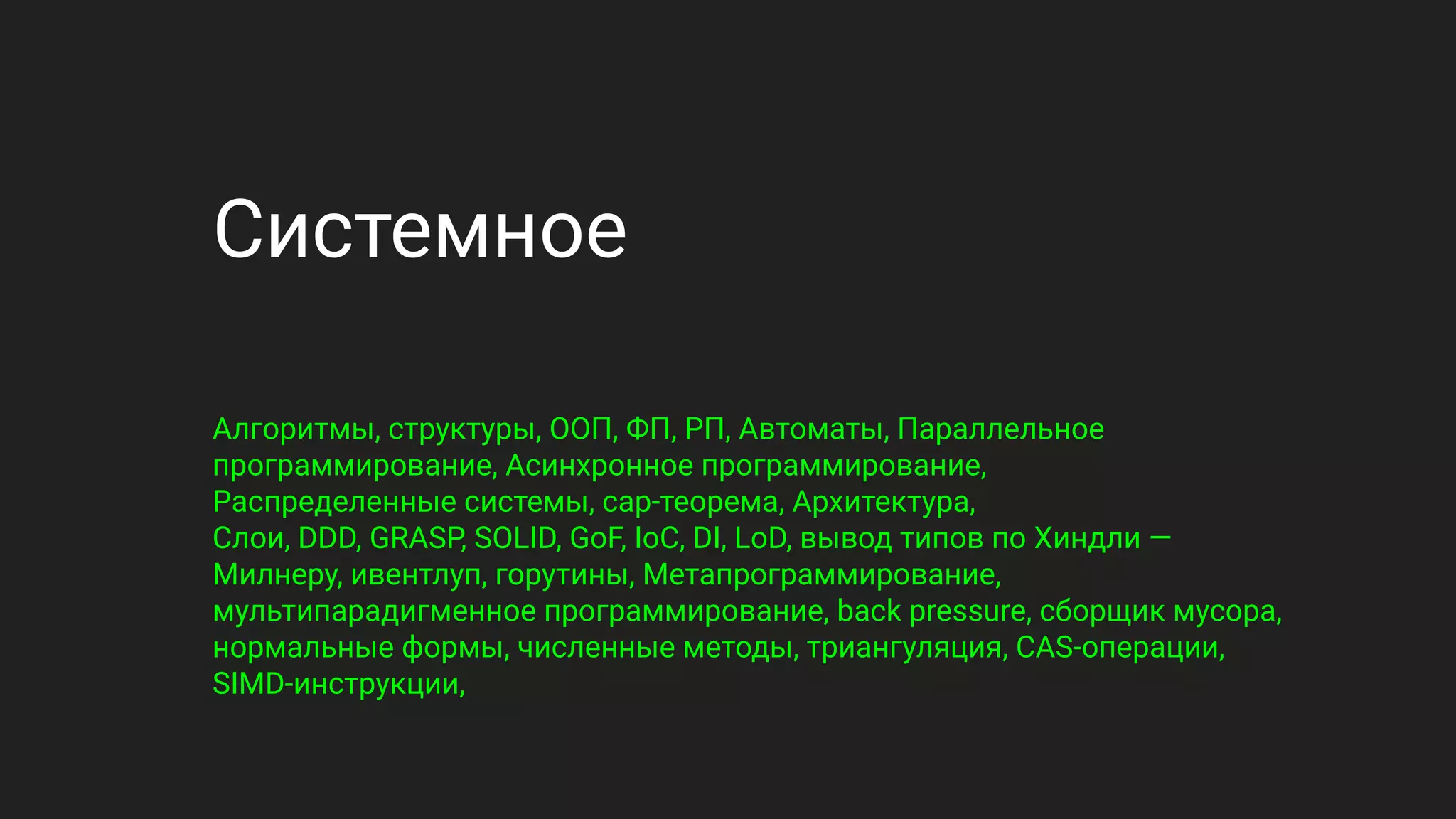 Системное
Алгоритмы, структуры, ООП, ФП, РП, Автоматы, Параллельное
программирование, Асинхронное программирование,
Распределенные системы, cap-теорема, Архитектура,
Слои, DDD, GRASP, SOLID, GoF, IoC, DI, LoD, вывод типов по Хиндли —
Милнеру, ивентлуп, горутины, Метапрограммирование,
мультипарадигменное программирование, back pressure, сборщик мусора,
нормальные формы, численные методы, триангуляция, CAS-операции,
SIMD-инструкции,
 