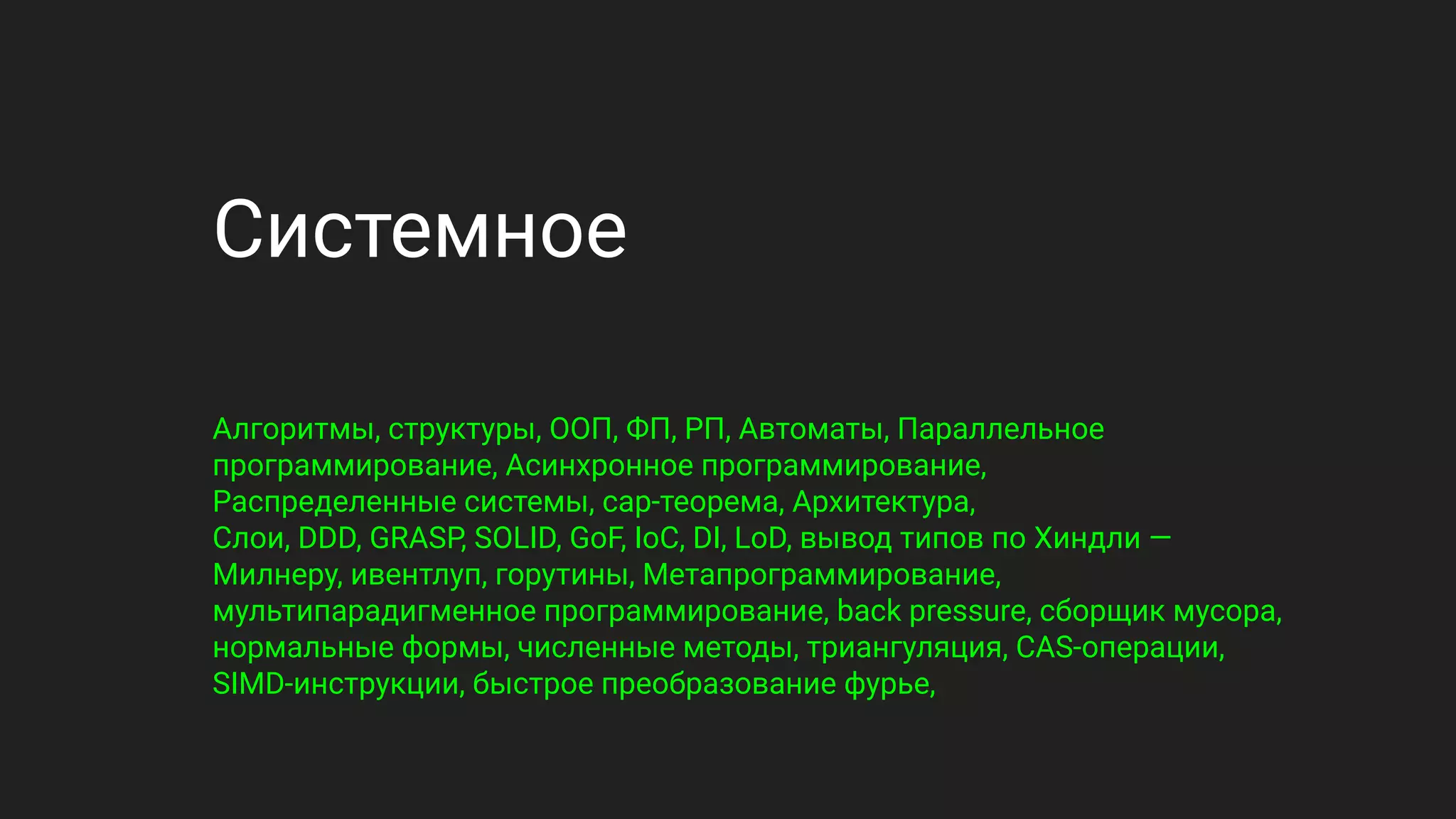 Системное
Алгоритмы, структуры, ООП, ФП, РП, Автоматы, Параллельное
программирование, Асинхронное программирование,
Распределенные системы, cap-теорема, Архитектура,
Слои, DDD, GRASP, SOLID, GoF, IoC, DI, LoD, вывод типов по Хиндли —
Милнеру, ивентлуп, горутины, Метапрограммирование,
мультипарадигменное программирование, back pressure, сборщик мусора,
нормальные формы, численные методы, триангуляция, CAS-операции,
SIMD-инструкции, быстрое преобразование фурье,
 
