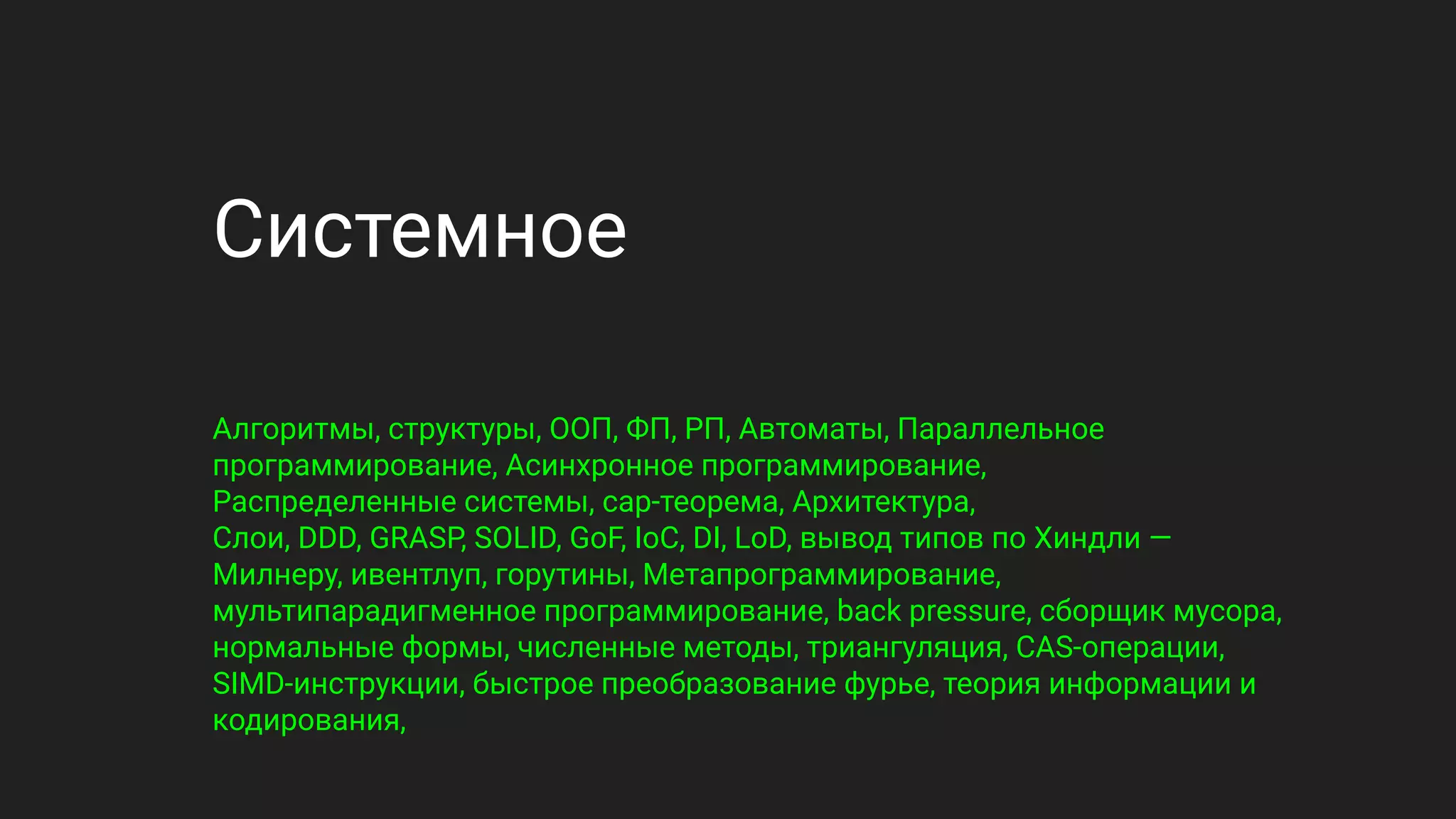 Системное
Алгоритмы, структуры, ООП, ФП, РП, Автоматы, Параллельное
программирование, Асинхронное программирование,
Распределенные системы, cap-теорема, Архитектура,
Слои, DDD, GRASP, SOLID, GoF, IoC, DI, LoD, вывод типов по Хиндли —
Милнеру, ивентлуп, горутины, Метапрограммирование,
мультипарадигменное программирование, back pressure, сборщик мусора,
нормальные формы, численные методы, триангуляция, CAS-операции,
SIMD-инструкции, быстрое преобразование фурье, теория информации и
кодирования,
 