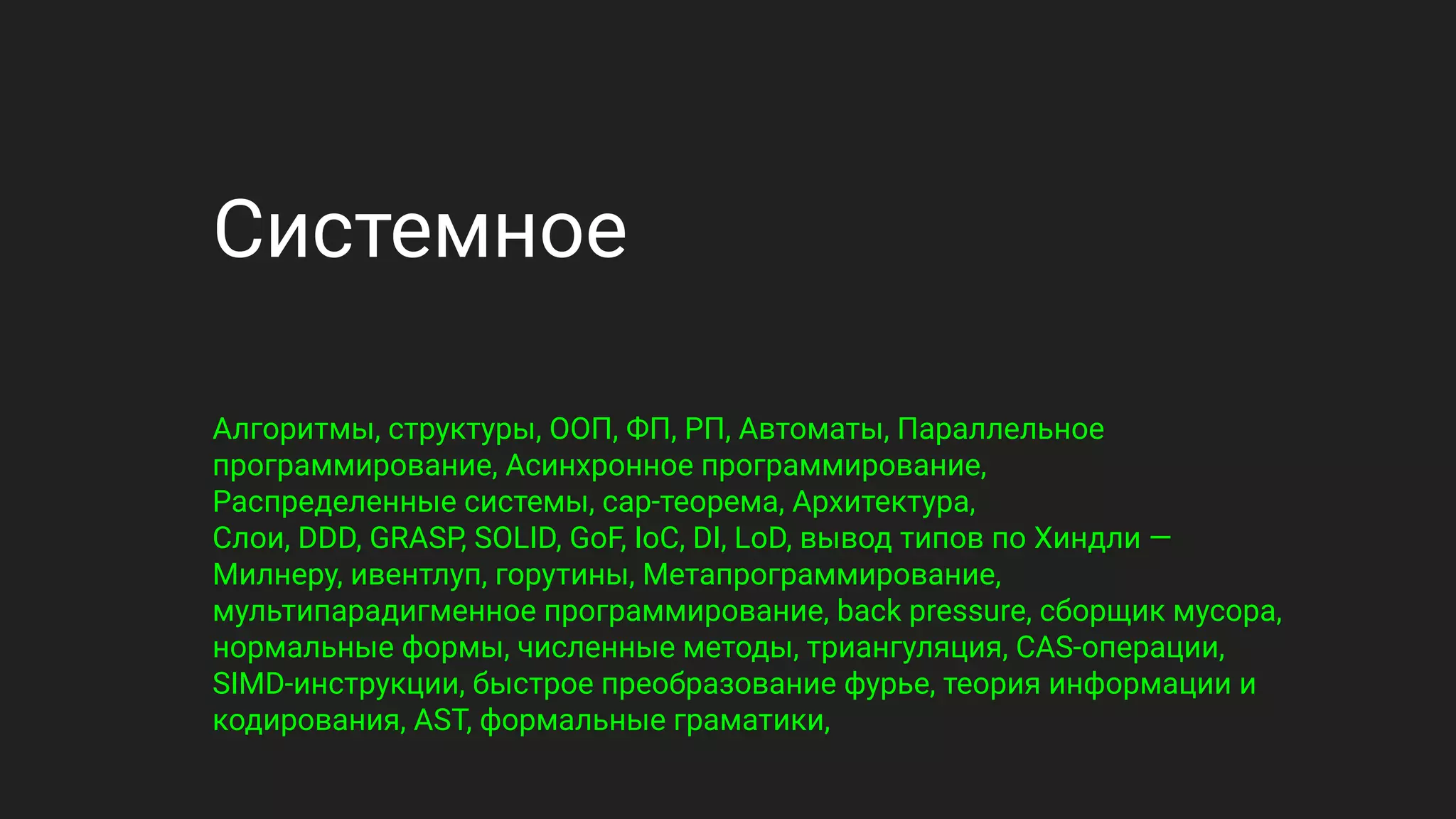 Системное
Алгоритмы, структуры, ООП, ФП, РП, Автоматы, Параллельное
программирование, Асинхронное программирование,
Распределенные системы, cap-теорема, Архитектура,
Слои, DDD, GRASP, SOLID, GoF, IoC, DI, LoD, вывод типов по Хиндли —
Милнеру, ивентлуп, горутины, Метапрограммирование,
мультипарадигменное программирование, back pressure, сборщик мусора,
нормальные формы, численные методы, триангуляция, CAS-операции,
SIMD-инструкции, быстрое преобразование фурье, теория информации и
кодирования, AST, формальные граматики,
 