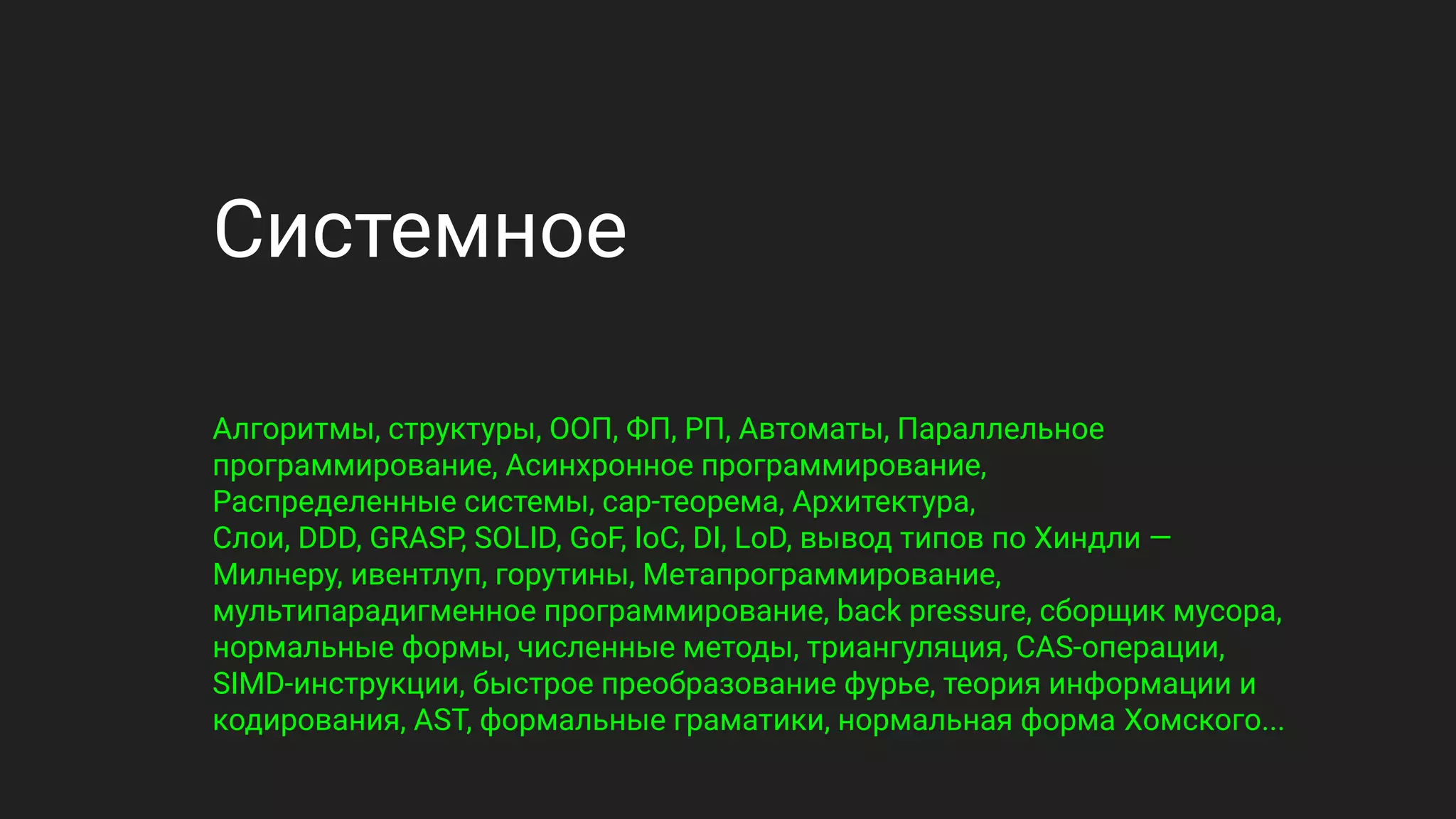 Системное
Алгоритмы, структуры, ООП, ФП, РП, Автоматы, Параллельное
программирование, Асинхронное программирование,
Распределенные системы, cap-теорема, Архитектура,
Слои, DDD, GRASP, SOLID, GoF, IoC, DI, LoD, вывод типов по Хиндли —
Милнеру, ивентлуп, горутины, Метапрограммирование,
мультипарадигменное программирование, back pressure, сборщик мусора,
нормальные формы, численные методы, триангуляция, CAS-операции,
SIMD-инструкции, быстрое преобразование фурье, теория информации и
кодирования, AST, формальные граматики, нормальная форма Хомского...
 