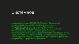 Системное
Алгоритмы, структуры, ООП, ФП, РП, Автоматы, Параллельное
программирование, Асинхронное программирование,
Распределенные системы, cap-теорема, Архитектура,
Слои, DDD, GRASP, SOLID, GoF, IoC, DI, LoD, вывод типов по Хиндли —
Милнеру, ивентлуп, горутины, Метапрограммирование,
мультипарадигменное программирование, back pressure, сборщик мусора,
нормальные формы, численные методы, триангуляция, CAS-операции,
SIMD-инструкции, быстрое преобразование фурье, теория информации и
кодирования, AST, формальные граматики,
 