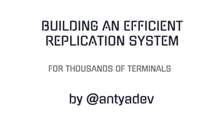 BUILDING AN EFFICIENT
REPLICATION SYSTEM
by @antyadev
FOR THOUSANDS OF TERMINALS
 