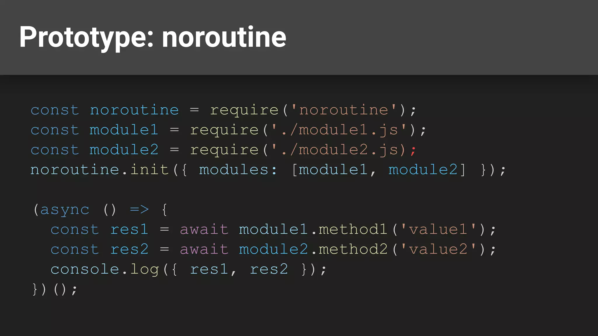 Prototype: noroutine const noroutine = require('noroutine'); const module1 = require('./module1.js'); const module2 = require('./module2.js); noroutine.init({ modules: [module1, module2] }); (async () => { const res1 = await module1.method1('value1'); const res2 = await module2.method2('value2'); console.log({ res1, res2 }); })(); 