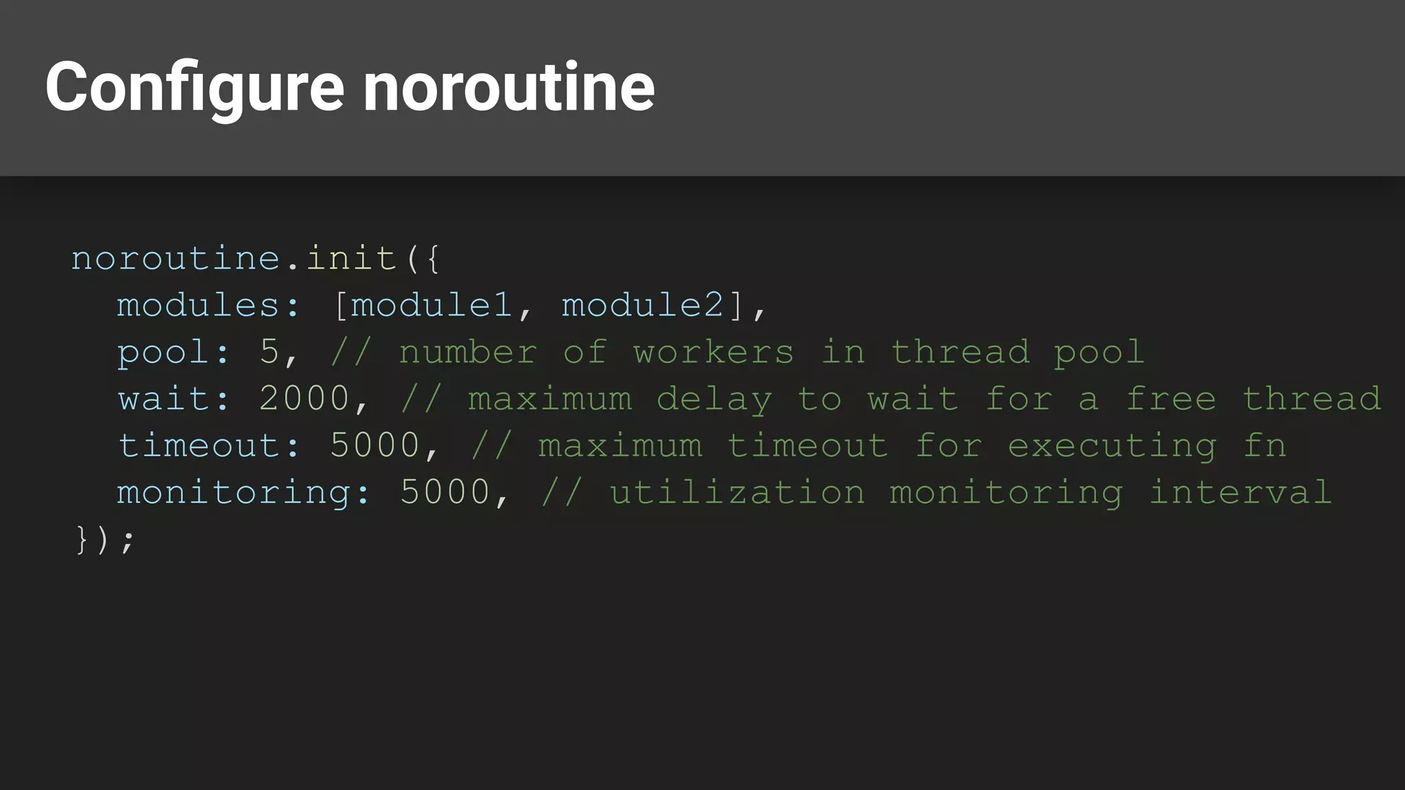 Conﬁgure noroutine noroutine.init({ modules: [module1, module2], pool: 5, // number of workers in thread pool wait: 2000, // maximum delay to wait for a free thread timeout: 5000, // maximum timeout for executing fn monitoring: 5000, // utilization monitoring interval }); 