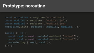 Prototype: noroutine
const noroutine = require('noroutine');
const module1 = require('./module1.js');
const module2 = require('./module2.js);
noroutine.init({ modules: [module1, module2] });
(async () => {
const res1 = await module1.method1('value1');
const res2 = await module2.method2('value2');
console.log({ res1, res2 });
})();
 