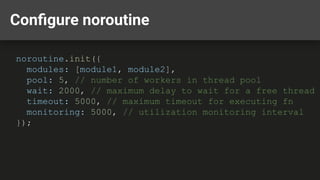 Conﬁgure noroutine
noroutine.init({
modules: [module1, module2],
pool: 5, // number of workers in thread pool
wait: 2000, // maximum delay to wait for a free thread
timeout: 5000, // maximum timeout for executing fn
monitoring: 5000, // utilization monitoring interval
});
 