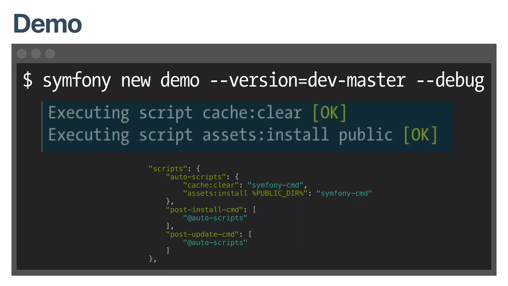 $ symfony new demo --version=dev-master --debug
Demo
"scripts": {
"auto-scripts": {
"cache:clear": "symfony-cmd",
"assets:install %PUBLIC_DIR%": "symfony-cmd"
},
"post-install-cmd": [
"@auto-scripts"
],
"post-update-cmd": [
"@auto-scripts"
]
},
 