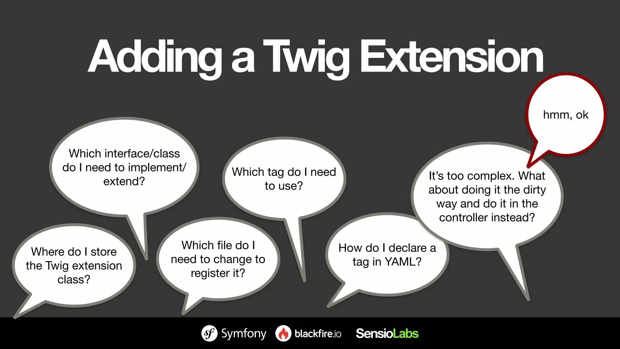 AddingaTwigExtension
Where do I store
the Twig extension
class?
Which file do I
need to change to
register it?
Which tag do I need
to use?
How do I declare a
tag in YAML?
Which interface/class
do I need to implement/
extend? It’s too complex. What
about doing it the dirty
way and do it in the
controller instead?
hmm, ok
 