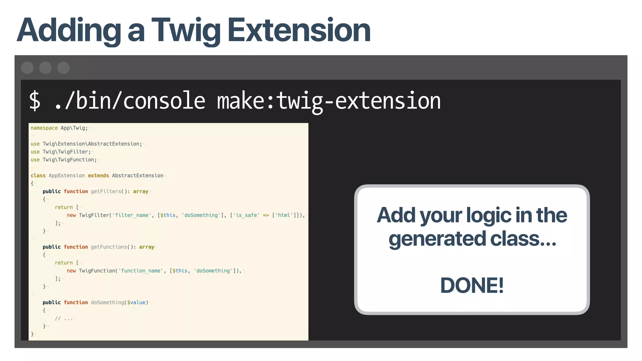 $ ./bin/console make:twig-extension
Adding a Twig Extension
Add your logic in the
generated class…
DONE!
 