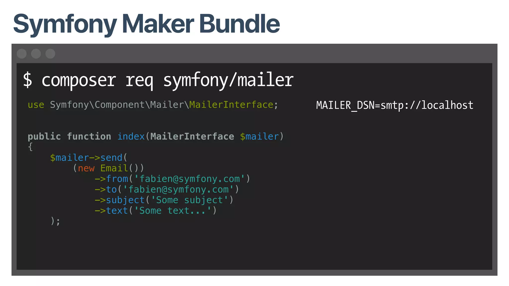 $ composer req symfony/mailer
Symfony Maker Bundle
use SymfonyComponentMailerMailerInterface;
public function index(MailerInterface $mailer)
{
$mailer->send(
(new Email())
->from('fabien@symfony.com')
->to('fabien@symfony.com')
->subject('Some subject')
->text('Some text...')
);
MAILER_DSN=smtp://localhost
 