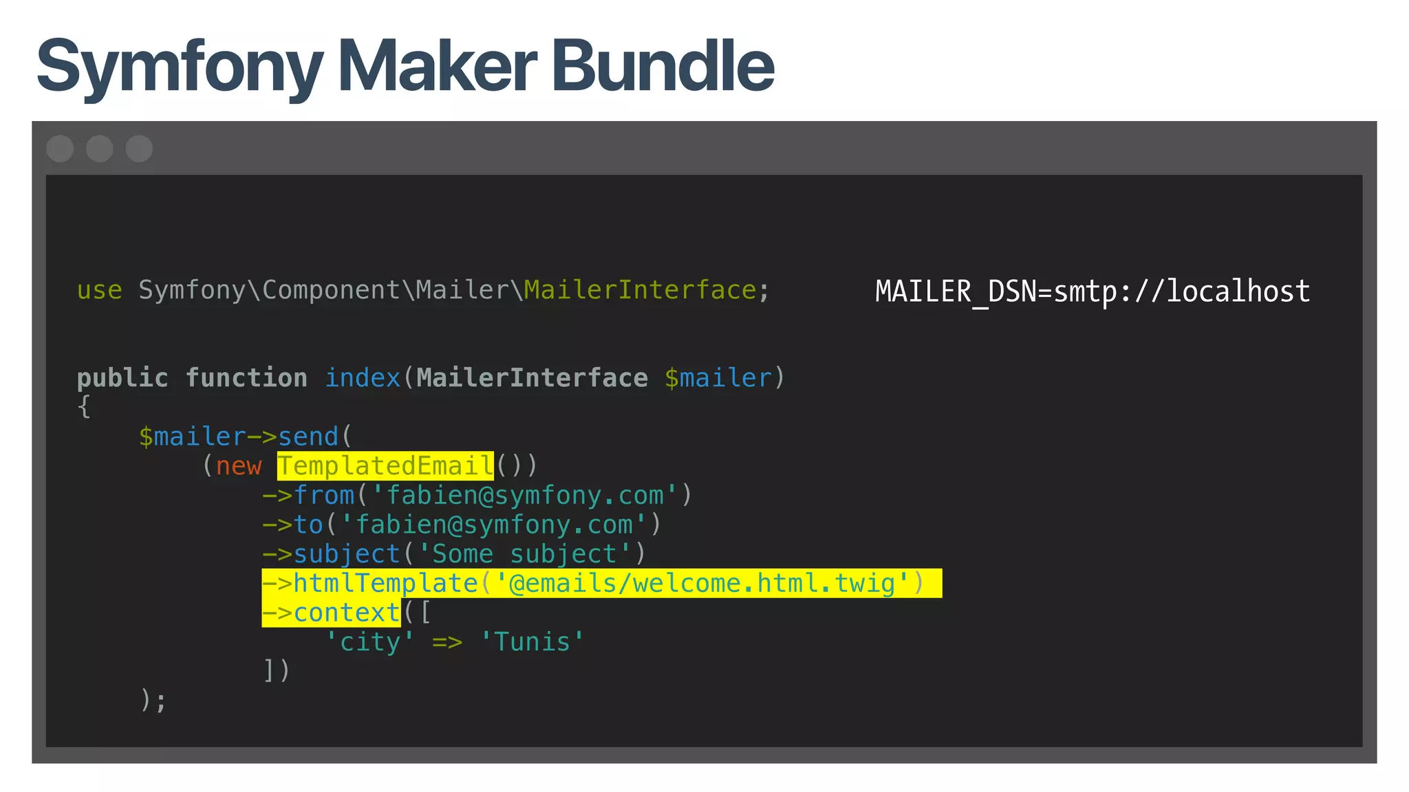 Symfony Maker Bundle
use SymfonyComponentMailerMailerInterface;
public function index(MailerInterface $mailer)
{
$mailer->send(
(new TemplatedEmail())
->from('fabien@symfony.com')
->to('fabien@symfony.com')
->subject('Some subject')
->htmlTemplate('@emails/welcome.html.twig')
->context([
'city' => 'Tunis'
])
);
MAILER_DSN=smtp://localhost
 