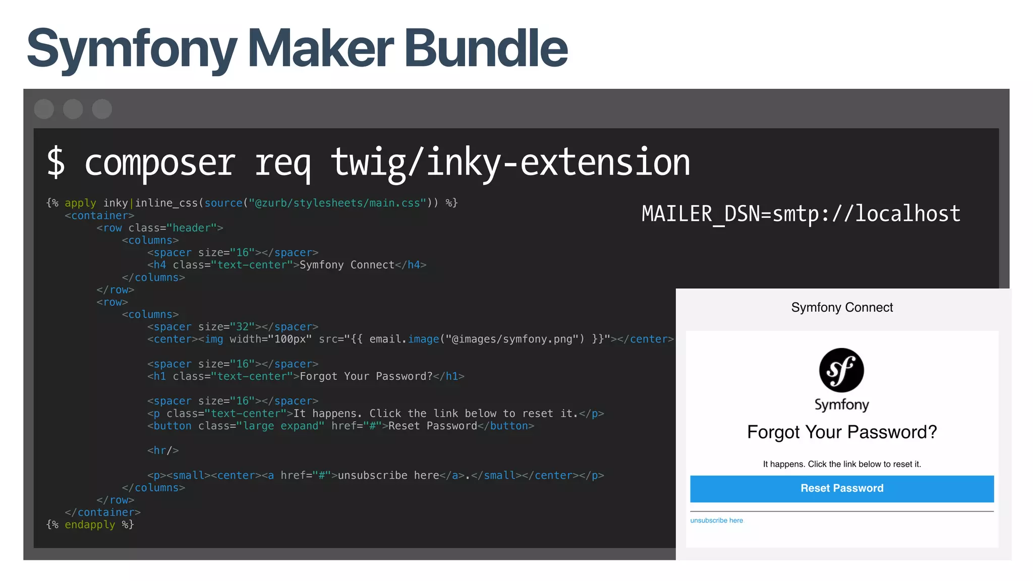 $ composer req twig/inky-extension
Symfony Maker Bundle
MAILER_DSN=smtp://localhost
{% apply inky|inline_css(source("@zurb/stylesheets/main.css")) %}
<container>
<row class="header">
<columns>
<spacer size="16"></spacer>
<h4 class="text-center">Symfony Connect</h4>
</columns>
</row>
<row>
<columns>
<spacer size="32"></spacer>
<center><img width="100px" src="{{ email.image("@images/symfony.png") }}"></center>
<spacer size="16"></spacer>
<h1 class="text-center">Forgot Your Password?</h1>
<spacer size="16"></spacer>
<p class="text-center">It happens. Click the link below to reset it.</p>
<button class="large expand" href="#">Reset Password</button>
<hr/>
<p><small><center><a href="#">unsubscribe here</a>.</small></center></p>
</columns>
</row>
</container>
{% endapply %}
 