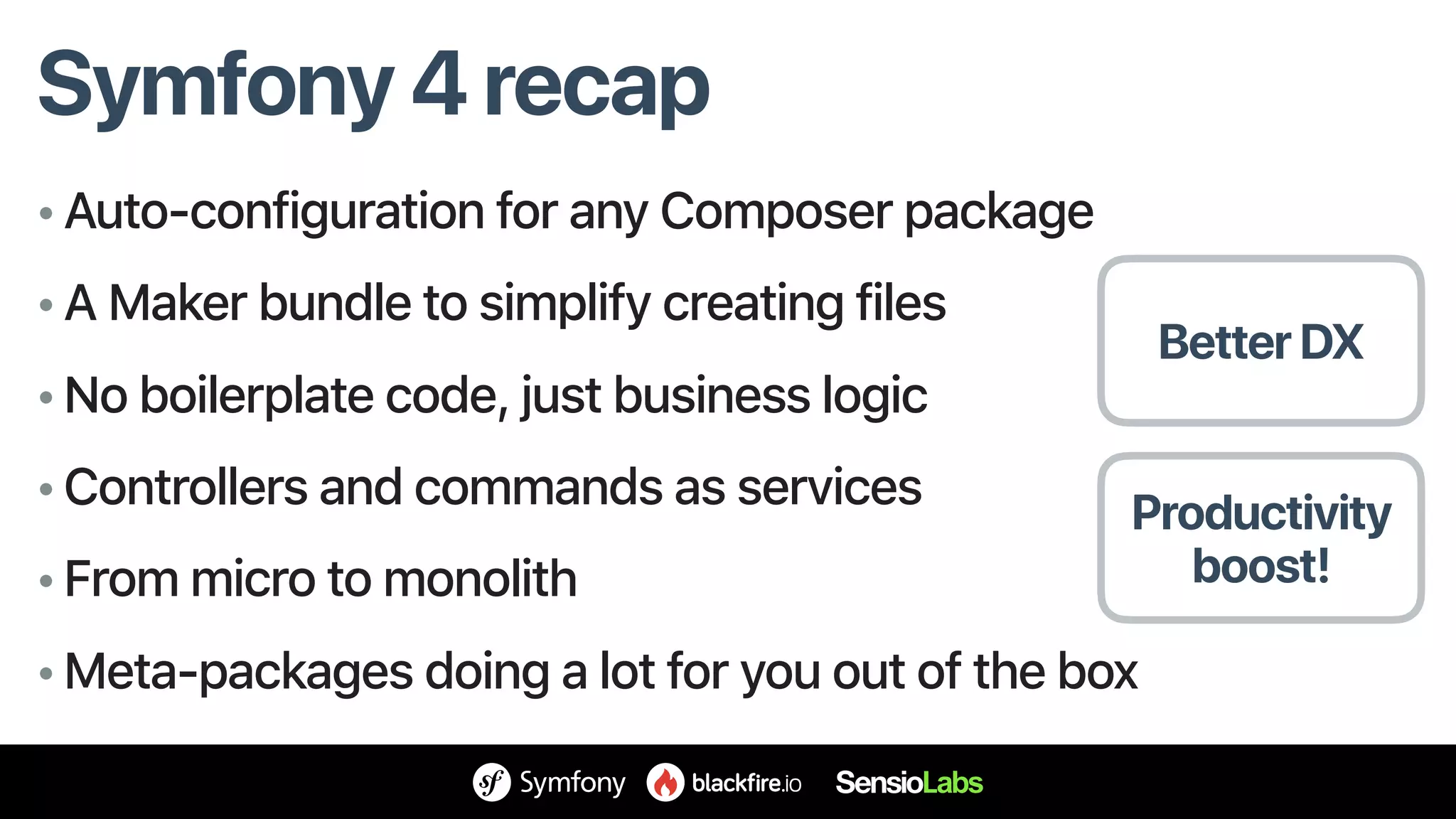 Symfony 4 recap
• Auto-configuration for any Composer package
• A Maker bundle to simplify creating files
• No boilerplate code, just business logic
• Controllers and commands as services
• From micro to monolith
• Meta-packages doing a lot for you out of the box
Productivity
boost!
Better DX
 
