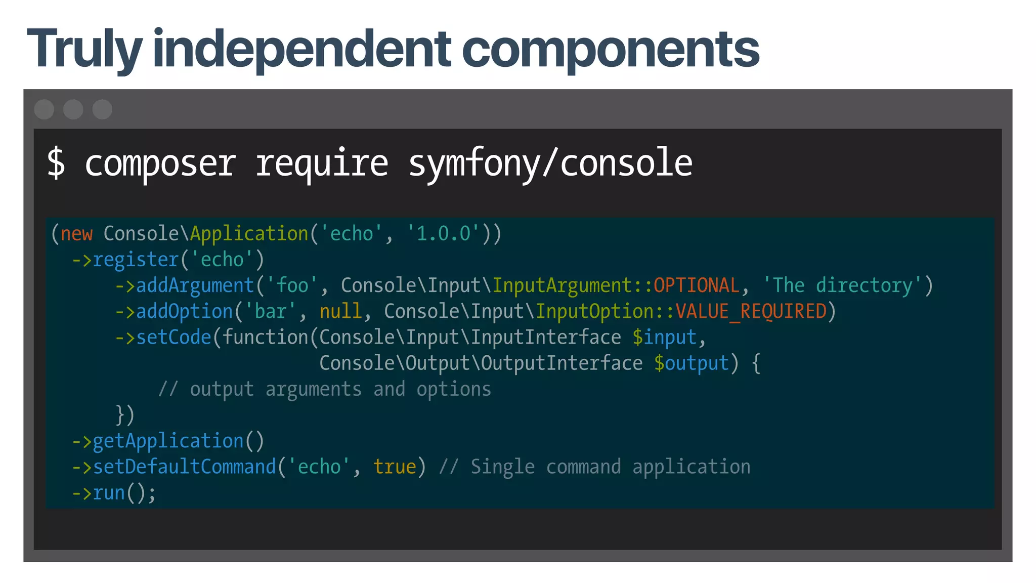$ composer require symfony/console
Truly independent components
(new ConsoleApplication('echo', '1.0.0'))
->register('echo')
->addArgument('foo', ConsoleInputInputArgument::OPTIONAL, 'The directory')
->addOption('bar', null, ConsoleInputInputOption::VALUE_REQUIRED)
->setCode(function(ConsoleInputInputInterface $input,
ConsoleOutputOutputInterface $output) {
// output arguments and options
})
->getApplication()
->setDefaultCommand('echo', true) // Single command application
->run();
 