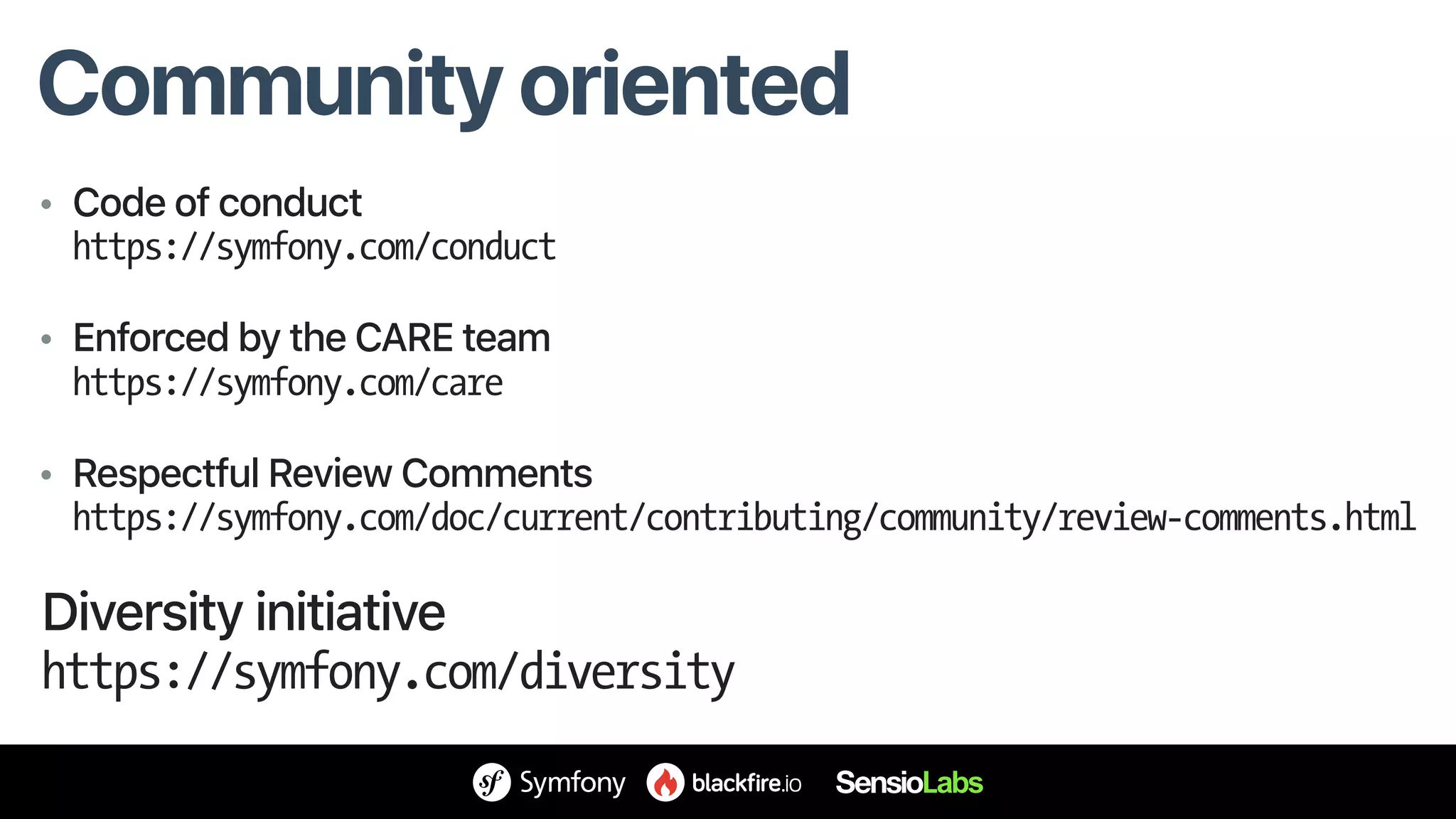 Community oriented
• Code of conduct 
https://symfony.com/conduct
• Enforced by the CARE team 
https://symfony.com/care
• Respectful Review Comments 
https://symfony.com/doc/current/contributing/community/review-comments.html
Diversity initiative 
https://symfony.com/diversity
 