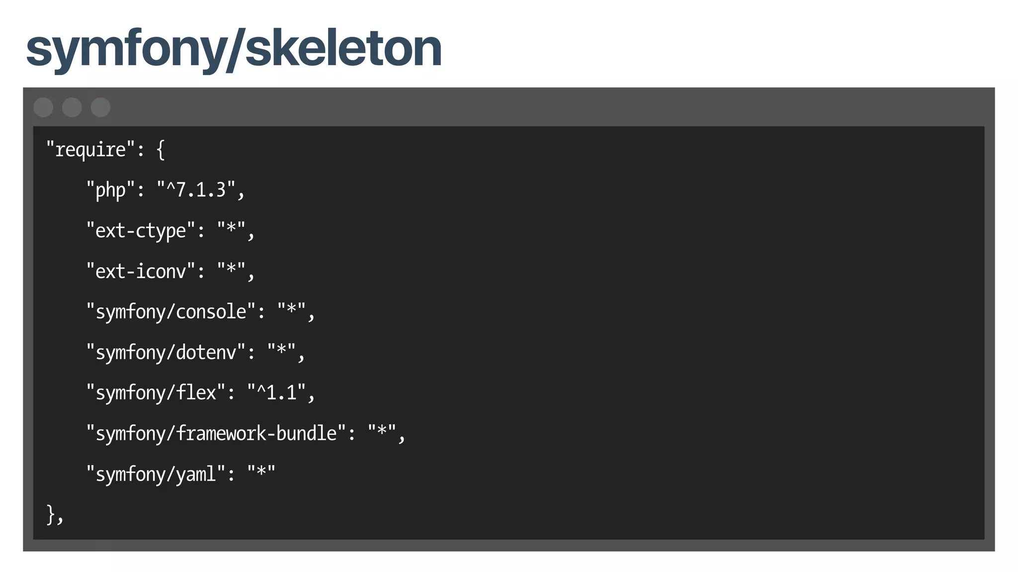 symfony/skeleton
"require": {
"php": "^7.1.3",
"ext-ctype": "*",
"ext-iconv": "*",
"symfony/console": "*",
"symfony/dotenv": "*",
"symfony/flex": "^1.1",
"symfony/framework-bundle": "*",
"symfony/yaml": "*"
},
 