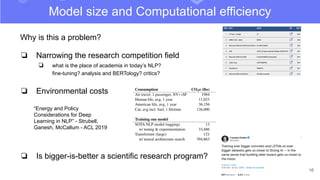 16
Model size and Computational efficiency
Why is this a problem?
❏ Narrowing the research competition field
❏ what is the place of academia in today’s NLP?
fine-tuning? analysis and BERTology? critics?
❏ Environmental costs
❏ Is bigger-is-better a scientific research program?
“Energy and Policy
Considerations for Deep
Learning in NLP” - Strubell,
Ganesh, McCallum - ACL 2019
 