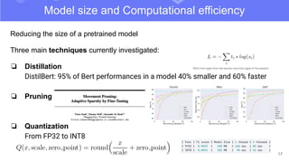 17
Model size and Computational efficiency
Reducing the size of a pretrained model
Three main techniques currently investigated:
❏ Distillation
DistilBert: 95% of Bert performances in a model 40% smaller and 60% faster
❏ Pruning
❏ Quantization
From FP32 to INT8
 