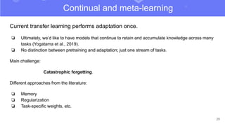 20
Current transfer learning performs adaptation once.
❏ Ultimately, we’d like to have models that continue to retain and accumulate knowledge across many
tasks (Yogatama et al., 2019).
❏ No distinction between pretraining and adaptation; just one stream of tasks.
Main challenge:
Catastrophic forgetting.
Different approaches from the literature:
❏ Memory
❏ Regularization
❏ Task-specific weights, etc.
Continual and meta-learning
 