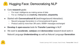 Hugging Face: Democratizing NLP
● Core research goals:
○ For most: intelligence as making sense of data
○ For us: intelligence as creativity, interaction, adaptability
● Started with Conversational AI (text/image/sound interaction):
○ Neural Language Generation in a Conversational AI game
○ Product used by more than 3M users, 600M+ messages exchanged
● Develop & open-source tools for Transfer Learning in NLP
● We want to accelerate, catalyse and democratize research-level work in
Natural Language Understanding as well as Natural Language Generation
Transfer Learning in NLP: Concepts, Tools & Trends - Thomas Wolf - Slide 22
 
