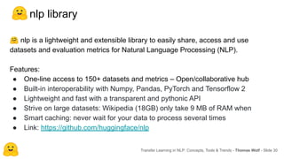 nlp library
🤗 nlp is a lightweight and extensible library to easily share, access and use
datasets and evaluation metrics for Natural Language Processing (NLP).
Features:
● One-line access to 150+ datasets and metrics – Open/collaborative hub
● Built-in interoperability with Numpy, Pandas, PyTorch and Tensorflow 2
● Lightweight and fast with a transparent and pythonic API
● Strive on large datasets: Wikipedia (18GB) only take 9 MB of RAM when
● Smart caching: never wait for your data to process several times
● Link: https://github.com/huggingface/nlp
Transfer Learning in NLP: Concepts, Tools & Trends - Thomas Wolf - Slide 30
 
