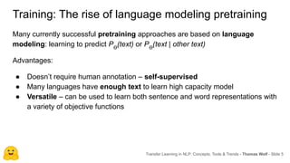 Training: The rise of language modeling pretraining
Many currently successful pretraining approaches are based on language
modeling: learning to predict Pϴ
(text) or Pϴ
(text | other text)
Advantages:
● Doesn’t require human annotation – self-supervised
● Many languages have enough text to learn high capacity model
● Versatile – can be used to learn both sentence and word representations with
a variety of objective functions
Transfer Learning in NLP: Concepts, Tools & Trends - Thomas Wolf - Slide 5
 
