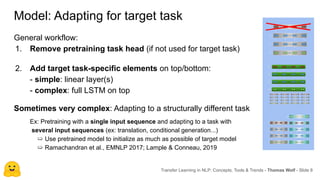 Model: Adapting for target task
Transfer Learning in NLP: Concepts, Tools & Trends - Thomas Wolf - Slide 8
General workflow:
1. Remove pretraining task head (if not used for target task)
2. Add target task-specific elements on top/bottom:
- simple: linear layer(s)
- complex: full LSTM on top
Sometimes very complex: Adapting to a structurally different task
Ex: Pretraining with a single input sequence and adapting to a task with
several input sequences (ex: translation, conditional generation...)
➯ Use pretrained model to initialize as much as possible of target model
➯ Ramachandran et al., EMNLP 2017; Lample & Conneau, 2019
 