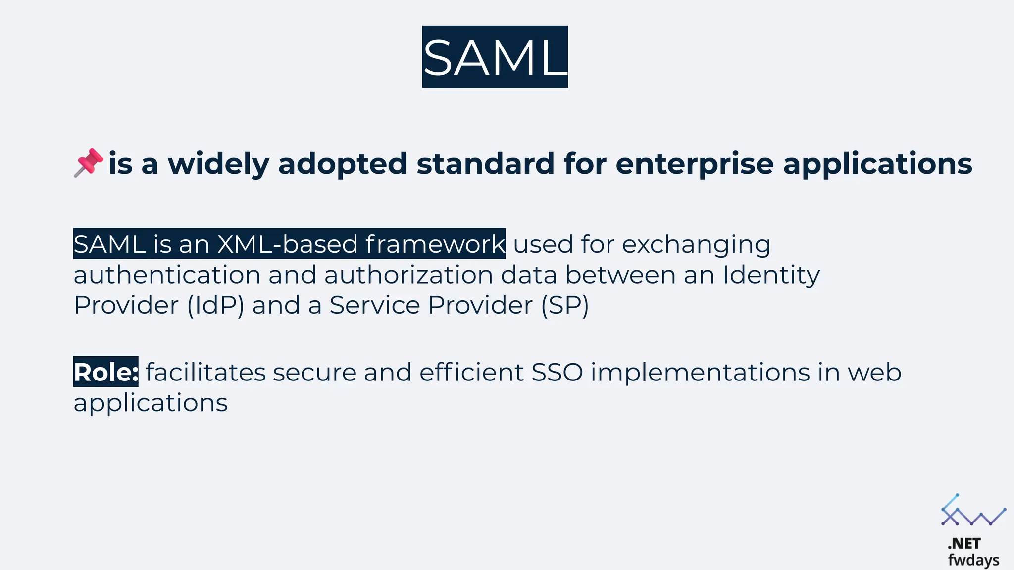 SAML
SAML is an XML-based framework used for exchanging
authentication and authorization data between an Identity
Provider (IdP) and a Service Provider (SP)
Role: facilitates secure and efficient SSO implementations in web
applications
is a widely adopted standard for enterprise applications
 