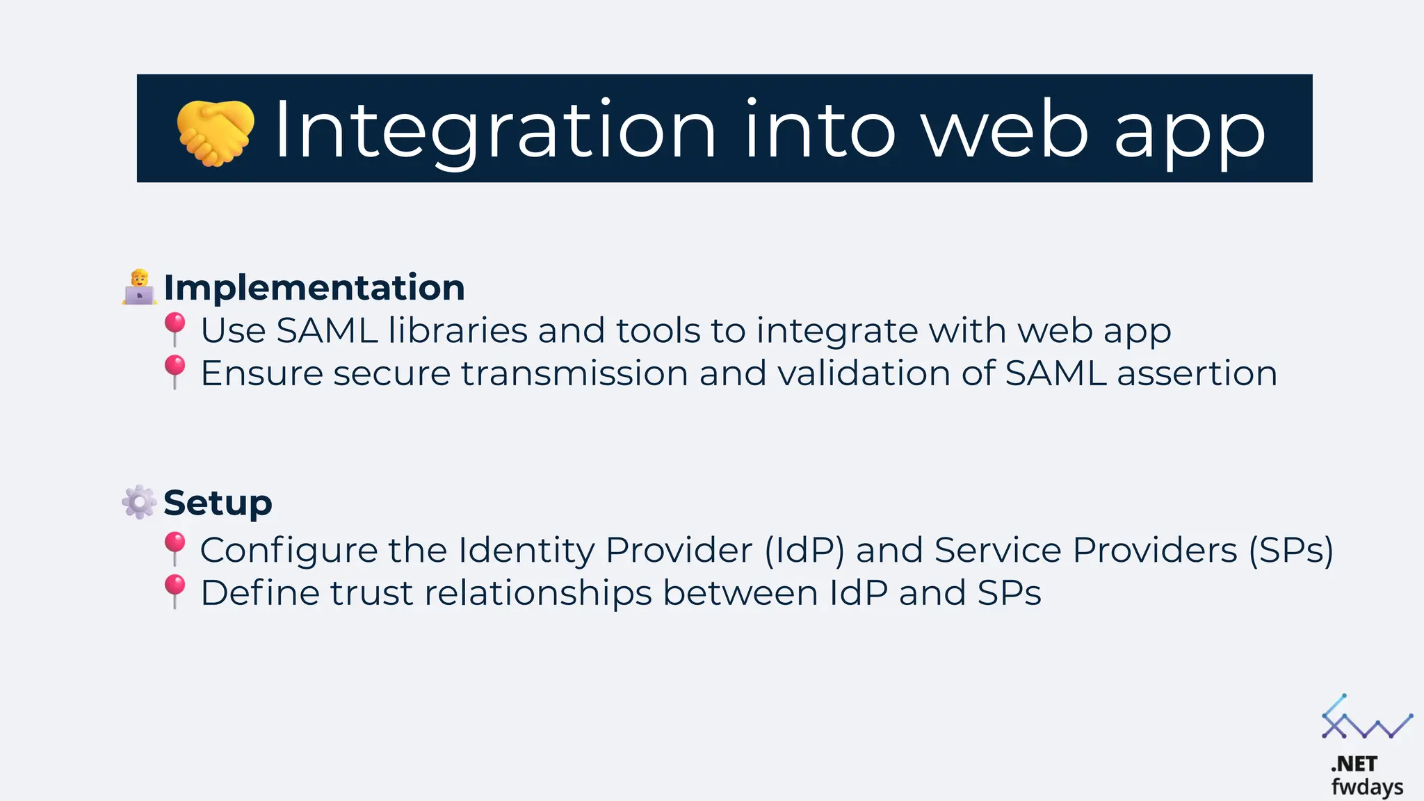 Integration into web app
Setup
Configure the Identity Provider (IdP) and Service Providers (SPs)
Define trust relationships between IdP and SPs
Implementation
Use SAML libraries and tools to integrate with web app
Ensure secure transmission and validation of SAML assertion
 