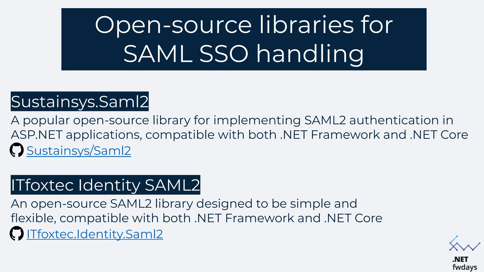 Open-source libraries for
SAML SSO handling
Sustainsys.Saml2
A popular open-source library for implementing SAML2 authentication in
ASP.NET applications, compatible with both .NET Framework and .NET Core
Sustainsys/Saml2
ITfoxtec Identity SAML2
An open-source SAML2 library designed to be simple and
flexible, compatible with both .NET Framework and .NET Core
ITfoxtec.Identity.Saml2
 