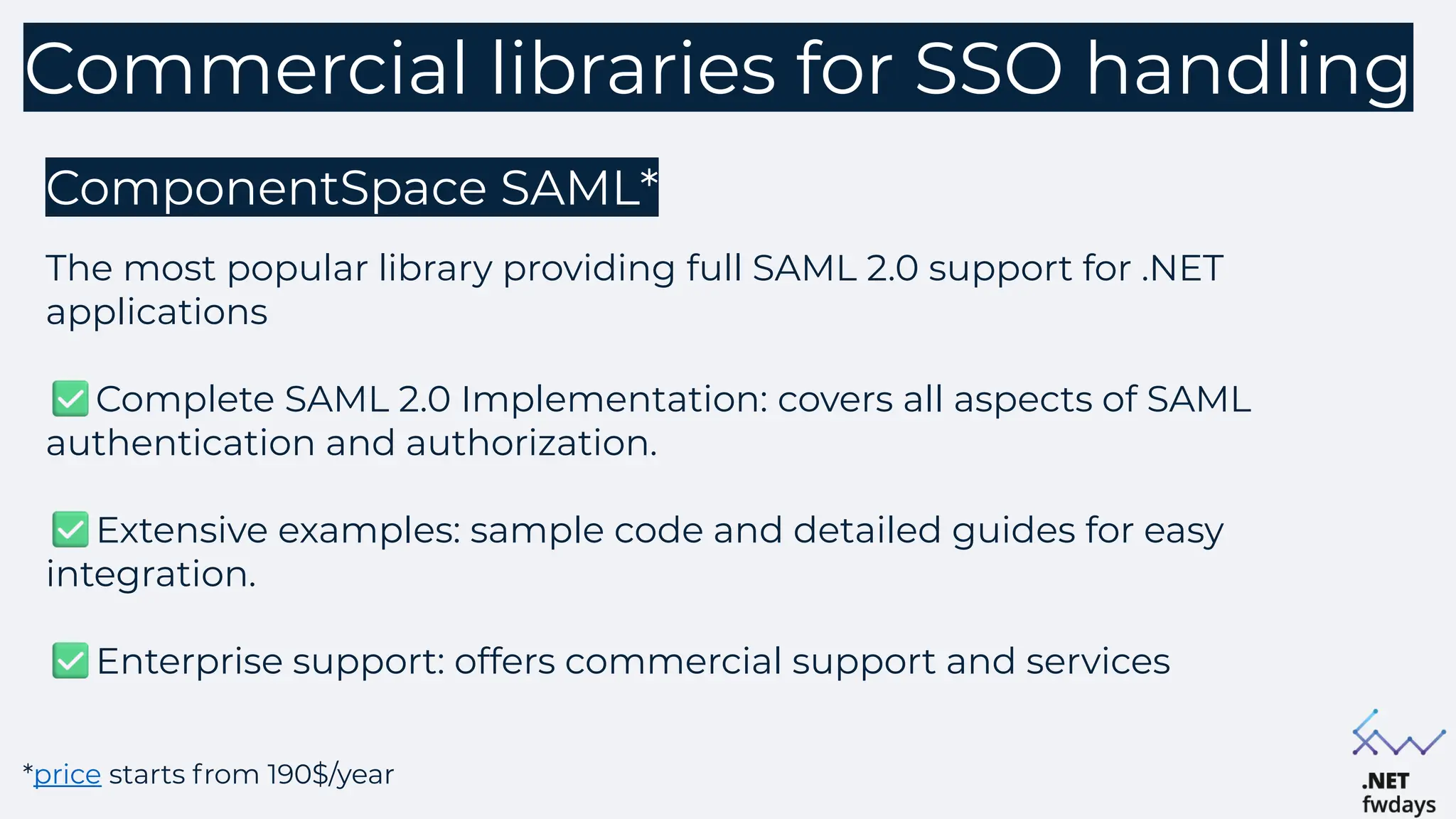 Commercial libraries for SSO handling
ComponentSpace SAML*
The most popular library providing full SAML 2.0 support for .NET
applications
Complete SAML 2.0 Implementation: covers all aspects of SAML
authentication and authorization.
Extensive examples: sample code and detailed guides for easy
integration.
Enterprise support: offers commercial support and services
*price starts from 190$/year
 