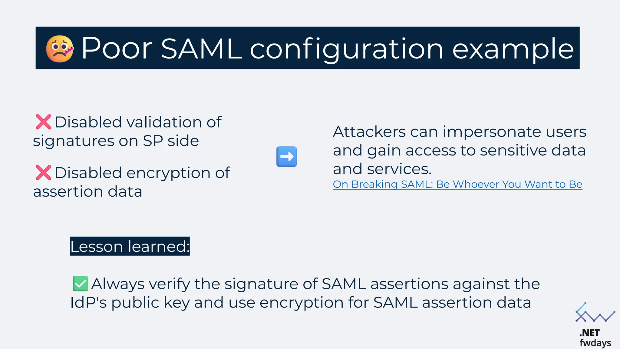 Poor SAML configuration example
Disabled validation of
signatures on SP side
Disabled encryption of
assertion data
Lesson learned:
Always verify the signature of SAML assertions against the
IdP's public key and use encryption for SAML assertion data
Attackers can impersonate users
and gain access to sensitive data
and services.
On Breaking SAML: Be Whoever You Want to Be.
 
