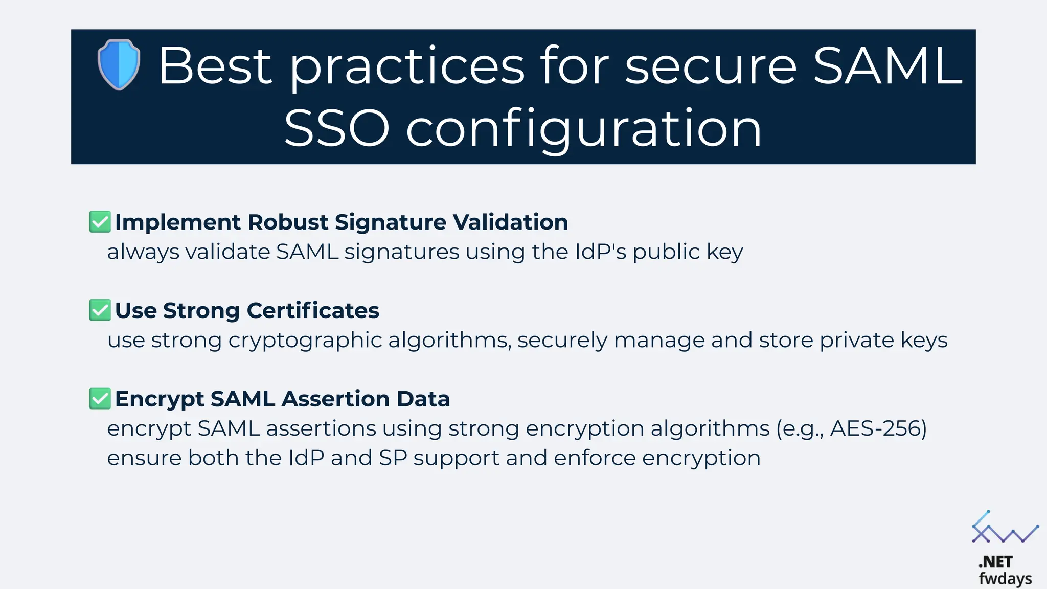 Best practices for secure SAML
SSO configuration
Implement Robust Signature Validation
always validate SAML signatures using the IdP's public key
Use Strong Certificates
use strong cryptographic algorithms, securely manage and store private keys
Encrypt SAML Assertion Data
encrypt SAML assertions using strong encryption algorithms (e.g., AES-256)
ensure both the IdP and SP support and enforce encryption
 