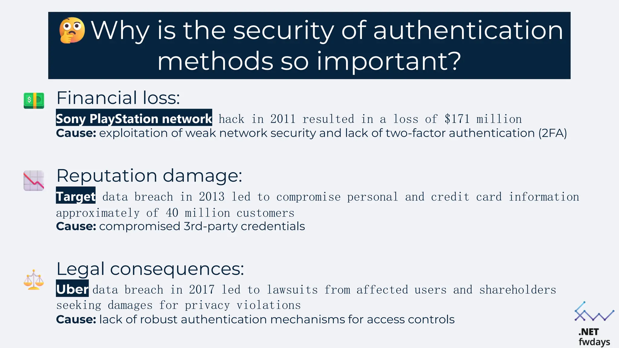 Why is the security of authentication
methods so important?
Financial loss:
Sony PlayStation network hack in 2011 resulted in a loss of $171 million
Cause: exploitation of weak network security and lack of two-factor authentication (2FA)
Reputation damage:
Target data breach in 2013 led to compromise personal and credit card information
approximately of 40 million customers
Cause: compromised 3rd-party credentials
Legal consequences:
Uber data breach in 2017 led to lawsuits from affected users and shareholders
seeking damages for privacy violations
Cause: lack of robust authentication mechanisms for access controls
 