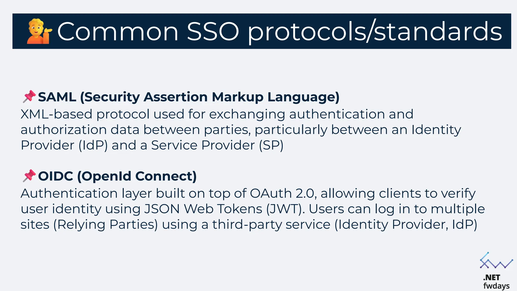 Common SSO protocols/standards
SAML (Security Assertion Markup Language)
XML-based protocol used for exchanging authentication and
authorization data between parties, particularly between an Identity
Provider (IdP) and a Service Provider (SP)
OIDC (OpenId Connect)
Authentication layer built on top of OAuth 2.0, allowing clients to verify
user identity using JSON Web Tokens (JWT). Users can log in to multiple
sites (Relying Parties) using a third-party service (Identity Provider, IdP)
 