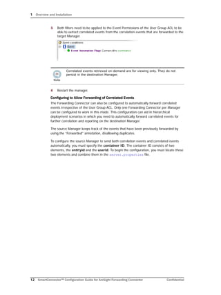 1 Overview and Installation
12 SmartConnector™ Configuration Guide for ArcSight Forwarding Connector Confidential
3 Both filters need to be applied to the Event Permissions of the User Group ACL to be
able to extract correlated events from the correlation events that are forwarded to the
target Manager.
4 Restart the manager.
Configuring to Allow Forwarding of Correlated Events
The Forwarding Connector can also be configured to automatically forward correlated
events irrespective of the User Group ACL. Only one Forwarding Connector per Manager
can be configured to work in this mode. This configuration can aid in hierarchical
deployment scenarios in which you need to automatically forward correlated events for
further correlation and reporting on the destination Manager.
The source Manager keeps track of the events that have been previously forwarded by
using the “Forwarded” annotation, disallowing duplicates.
To configure the source Manager to send both correlation events and correlated events
automatically, you must specify the container ID. The container ID consists of two
elements, the entityid and the userid. To begin the configuration, you must locate these
two elements and combine them in the server.properties file.
Correlated events retrieved on-demand are for viewing only. They do not
persist in the destination Manager.
 