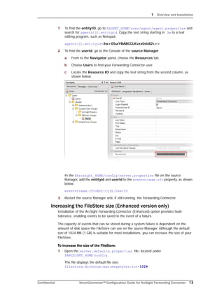1 Overview and Installation
Confidential SmartConnector™ Configuration Guide for ArcSight Forwarding Connector 13
1 To find the entityID, go to $AGENT_HOME/user/agent/agent.properties and
search for agents[0].entityid. Copy the text string starting in 3w to a text
editing program, such as Notepad.
agents[0].entityid=3w+05uiYBABCCLKvzx0stdQ==
2 To find the userid, go to the Console of the source Manager.
a From to the Navigator panel, choose the Resources tab.
b Choose Users to find your Forwarding Connector user.
c Locate the Resource ID and copy the text string from the second column, as
shown below.
In the $Arcsight_HOME/config/server.properties file on the source
Manager, add the entityid and userid to the eventstream.cfc property, as shown
below.
eventstream.cfc=EntityID.UserID
3 Restart the source Manager and, if still running, the Forwarding Connector.
Increasing the FileStore size (Enhanced version only)
Installation of the ArcSight Forwarding Connector (Enhanced) option provides fault-
tolerance, enabling events to be saved in the event of a failure.
The capacity of events that can be stored during a system failure is dependent on the
amount of disk space the FileStore can use on the source Manager. Although the default
size of 1024 MB (1 GB) is suitable for most installations, you can increase the size of your
FileStore.
To increase the size of the FileStore:
1 Open the server.defaults.properties file, located under
$ARCSIGHT_HOMEconfig.
The file displays the default file size:
filestore.disksize.max.megabytes.int=1024
 