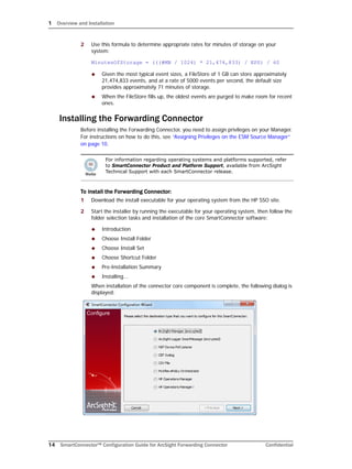 1 Overview and Installation
14 SmartConnector™ Configuration Guide for ArcSight Forwarding Connector Confidential
2 Use this formula to determine appropriate rates for minutes of storage on your
system:
MinutesOfStorage = (((#MB / 1024) * 21,474,833) / EPS) / 60
 Given the most typical event sizes, a FileStore of 1 GB can store approximately
21,474,833 events, and at a rate of 5000 events per second, the default size
provides approximately 71 minutes of storage.
 When the FileStore fills up, the oldest events are purged to make room for recent
ones.
Installing the Forwarding Connector
Before installing the Forwarding Connector, you need to assign privileges on your Manager.
For instructions on how to do this, see “Assigning Privileges on the ESM Source Manager”
on page 10.
To install the Forwarding Connector:
1 Download the install executable for your operating system from the HP SSO site.
2 Start the installer by running the executable for your operating system, then follow the
folder selection tasks and installation of the core SmartConnector software:
 Introduction
 Choose Install Folder
 Choose Install Set
 Choose Shortcut Folder
 Pre-Installation Summary
 Installing...
When installation of the connector core component is complete, the following dialog is
displayed:
For information regarding operating systems and platforms supported, refer
to SmartConnector Product and Platform Support, available from ArcSight
Technical Support with each SmartConnector release.
 