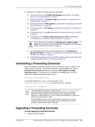 1 Overview and Installation
Confidential SmartConnector™ Configuration Guide for ArcSight Forwarding Connector 15
3 Choose your ArcSight Forwarding Connector destination.
 To forward events to an ArcSight ESM Manager, proceed with “Forwarding
Events to an ArcSight Manager” on page 17.
 To forward events to an ArcSight Logger, proceed with “Forwarding Events to
ArcSight Logger” on page 21.
 To forward events to an NSP appliance, proceed with “Forwarding Events to NSP
Device Poll Listener” on page 22.
 To forward events to a CEF Syslog, proceed with “Forwarding CEF Syslog Events”
on page 23.
 To forward events to a .csv file, proceed with “Forwarding Events to a CSV File”
on page 24.
 To forward events to McAfee ePolicy Orchestrator (ePO), proceed with
“Forwarding Events to McAfee ePolicy Orchestrator” on page 25.
 For configuration instructions about forwarding events to HP Operations
Manager (HP OM), see Chapter 3‚ Configuration for HP Operations Manager and
HP Operations Manager i‚ on page 31.
 To install the Forwarding Connector in FIPS-compliant mode, proceed with “FIPS-
Enabled Forwarding Connector Installation” on page 42.
Uninstalling a Forwarding Connector
Before uninstalling a Forwarding Connector that is running as a service or daemon, first
stop the service or daemon. To uninstall on Windows, open the Start menu. Run the
Uninstall SmartConnectors program located under All Programs, ArcSight
SmartConnectors. If Connectors are not installed on the Start menu, locate the
$ARCSIGHT_HOMEUninstallerData folder and run:
Uninstall ArcSightAgents.exe
To uninstall on UNIX hosts, open a command window on the
$ARCSIGHT_HOME/UninstallerData directory and run the command:
./Uninstall_ArcSightAgents
Upgrading a Forwarding Connector
To locally upgrade the Forwarding Connector:
1 Stop the running connector.
Use of ePO requires installation of MS SQL Server 2005 for JDBC
driver. For instructions on downloading, see “Installing the Microsoft SQL
Server 2005 Driver for JDBC” on page 27.
The UninstallerData directory contains the file .com.zerog.registry.xml
with Read, Write, and Execute permissions for all users. On Windows
platforms, these permissions are required for the uninstaller to work.
However, on UNIX platforms, you can change the permissions to Read and
Write for everyone (that is, 666).
The Uninstaller does not remove all the files and directories under the
ArcSight SmartConnector home folder. After completing the uninstall
procedure, delete these folders manually.
 