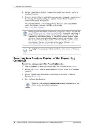 1 Overview and Installation
16 SmartConnector™ Configuration Guide for ArcSight Forwarding Connector Confidential
2 Run the installer for the ArcSight Forwarding Connector, which prompts you for an
installation location.
3 Select the location of the Forwarding Connector you want to upgrade; you will receive
the message “Previous Version Found - Upgrade Possible”. Select the option to
continue and upgrade the connector.
The original installation is renamed by prefacing characters to the original folder
name; the upgraded connector is installed in the location
$ARCSIGHT_HOMEcurrent
Reverting to a Previous Version of the Forwarding
Connector
To revert to a previous version of the Forwarding Connector:
1 Stop the upgraded Forwarding Connector, which is in the folder named current.
2 Rename the current folder to a name based on the build version of the upgraded
connector.
3 Rename the build folder that contains the previous version of the Forwarding
Connector to current.
4 Start the Forwarding Connector.
During upgrade, the "Default User Groups" user group is updated and adds the
/All Filters/ArcSight System/Core/No Events filter to the events ACL. If
the Forwarding Connector user is in that group, the connector cannot send
events to the destination Manager. To prevent this problem, edit the access
control for the Forwarding Connector's parent user group and select a filter
that gives permission to the subset of events for which the user has access.
Alternatively, if the user has access to all the events, delete the /All
Filters/ArcSight System/Core/No Events filter.
The ArcSight Forwarding Connectors must be the same version as the source
ESM.
Rolling back the connector to build 5116 or earlier disallows use of the
McAfee ePolicy Orchestrator destination.
 