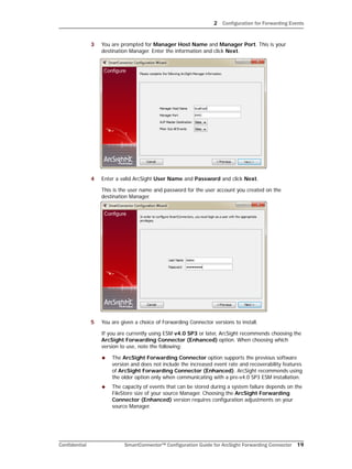 2 Configuration for Forwarding Events
Confidential SmartConnector™ Configuration Guide for ArcSight Forwarding Connector 19
3 You are prompted for Manager Host Name and Manager Port. This is your
destination Manager. Enter the information and click Next.
4 Enter a valid ArcSight User Name and Password and click Next.
This is the user name and password for the user account you created on the
destination Manager.
5 You are given a choice of Forwarding Connector versions to install.
If you are currently using ESM v4.0 SP3 or later, ArcSight recommends choosing the
ArcSight Forwarding Connector (Enhanced) option. When choosing which
version to use, note the following:
 The ArcSight Forwarding Connector option supports the previous software
version and does not include the increased event rate and recoverability features
of ArcSight Forwarding Connector (Enhanced). ArcSight recommends using
the older option only when communicating with a pre-v4.0 SP3 ESM installation.
 The capacity of events that can be stored during a system failure depends on the
FileStore size of your source Manager. Choosing the ArcSight Forwarding
Connector (Enhanced) version requires configuration adjustments on your
source Manager.
 