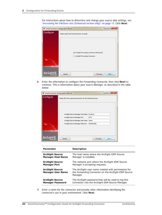 2 Configuration for Forwarding Events
20 SmartConnector™ Configuration Guide for ArcSight Forwarding Connector Confidential
For instructions about how to determine and change your source disk settings, see
“Increasing the FileStore size (Enhanced version only)” on page 13. Click Next.
6 Enter the information to configure the Forwarding Connector, then click Next to
continue. This is information about your source Manager, as described in the table
below.
7 Enter a name for the connector and provide other information identifying the
connector's use in your environment. Click Next.
Parameter Description
ArcSight Source
Manager Host Name
The host name where the ArcSight ESM Source
Manager is installed.
ArcSight Source
Manager Port
The network port where the ArcSight ESM Source
Manager is accepting requests.
ArcSight Source
Manager User Name
The ArcSight user name created with permissions for
the Forwarding Connector on the ArcSight ESM Source
Manager.
ArcSight Source
Manager Password
The ArcSight password that will be used to log this
Connector into the ArcSight ESM Source Manager.
 