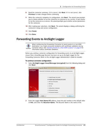 2 Configuration for Forwarding Events
Confidential SmartConnector™ Configuration Guide for ArcSight Forwarding Connector 21
8 Read the connector summary; if it is correct, click Next. If it is not correct, click
Previous to make changes before continuing.
9 When the connector completes its configuration, click Next. The wizard now prompts
you to choose whether to run the connector as a process or as a service. If you choose
to run the connector as a service, the wizard prompts you to define service parameters
for the connector.
10 After making your selections, click Next. The wizard displays a dialog confirming the
connector's setup and service configuration.
11 Click Finish.
12 Click Done.
Forwarding Events to ArcSight Logger
Before you continue connector configuration for forwarding events to an ArcSight Logger,
ensure that a SmartMessage Receiver has been set up on ArcSight Logger for the
Forwarding Connector (Refer to the ArcSight Logger Administrator's Guide for details).
To continue connector configuration:
1 Select ArcSight Logger SmartMessage (encrypted) from the following dialog and
click Next:
2 Enter the Logger Host Name/IP address, leave the port number at the default value
of 443, and enter the Receiver Name. This Receiver Name is the name of the
When configuring the Forwarding Connector to send events to a non-ESM
destination, you might encounter problems with certificate validation during
connector setup. See “Sending Events to a Non-ESM Location” on page 8 for
information about certificate validation.
 