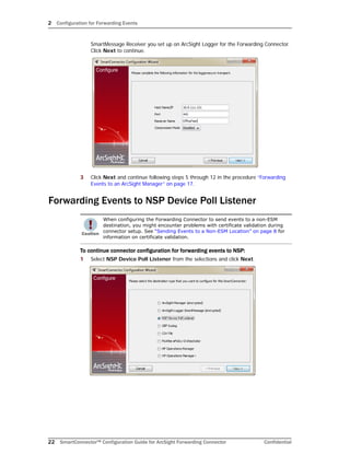 2 Configuration for Forwarding Events
22 SmartConnector™ Configuration Guide for ArcSight Forwarding Connector Confidential
SmartMessage Receiver you set up on ArcSight Logger for the Forwarding Connector.
Click Next to continue.
3 Click Next and continue following steps 5 through 12 in the procedure “Forwarding
Events to an ArcSight Manager” on page 17.
Forwarding Events to NSP Device Poll Listener
To continue connector configuration for forwarding events to NSP:
1 Select NSP Device Poll Listener from the selections and click Next.
When configuring the Forwarding Connector to send events to a non-ESM
destination, you might encounter problems with certificate validation during
connector setup. See “Sending Events to a Non-ESM Location” on page 8 for
information on certificate validation.
 